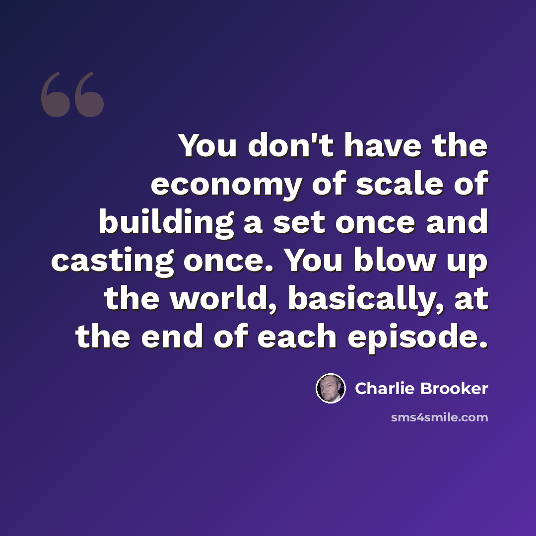 “You don't have the economy of scale of building a set once and casting once. You blow up the world, basically, at the end of each episode.” quote by Charlie Brooker