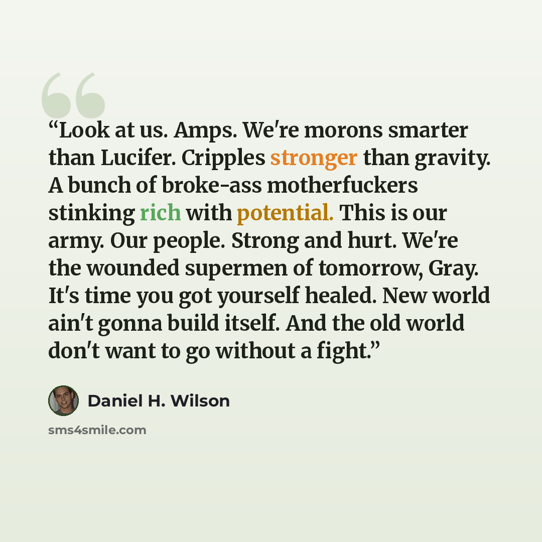 “Look at us. Amps. We're morons smarter than Lucifer. Cripples stronger than gravity. A bunch of broke-ass motherfuckers stinking rich with potential. This is our army. Our people. Strong and hurt. We're the wounded supermen of tomorrow, Gray. It's time you got yourself healed. New world ain't…” quote by Daniel H. Wilson