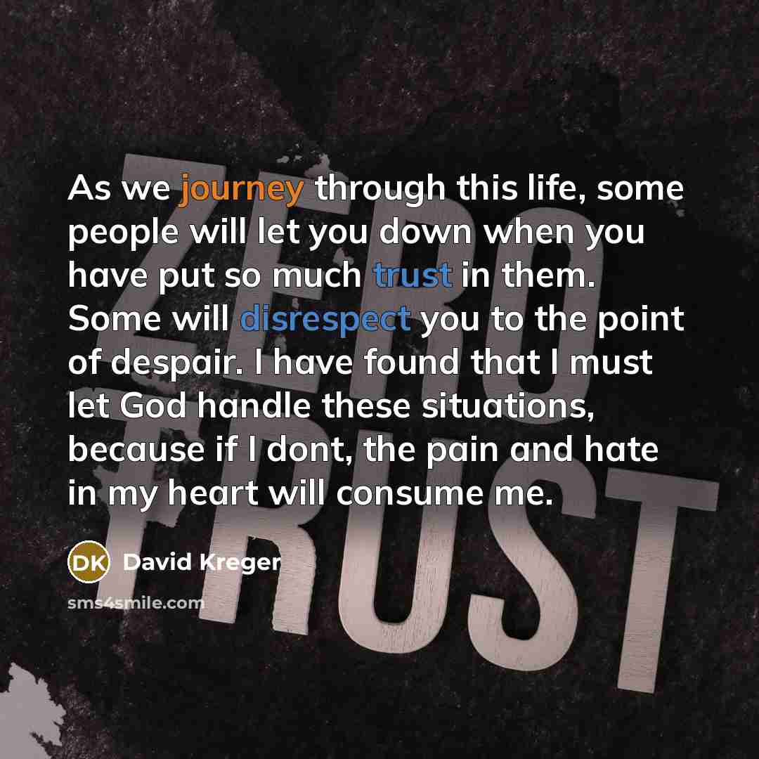 “As we journey through this life, some people will let you down when you have put so much trust in them. Some will disrespect you to the point of despair. I have found that I must let God handle these situations, because if I dont, the pain and hate in my heart will consume me.” quote by David Kreger