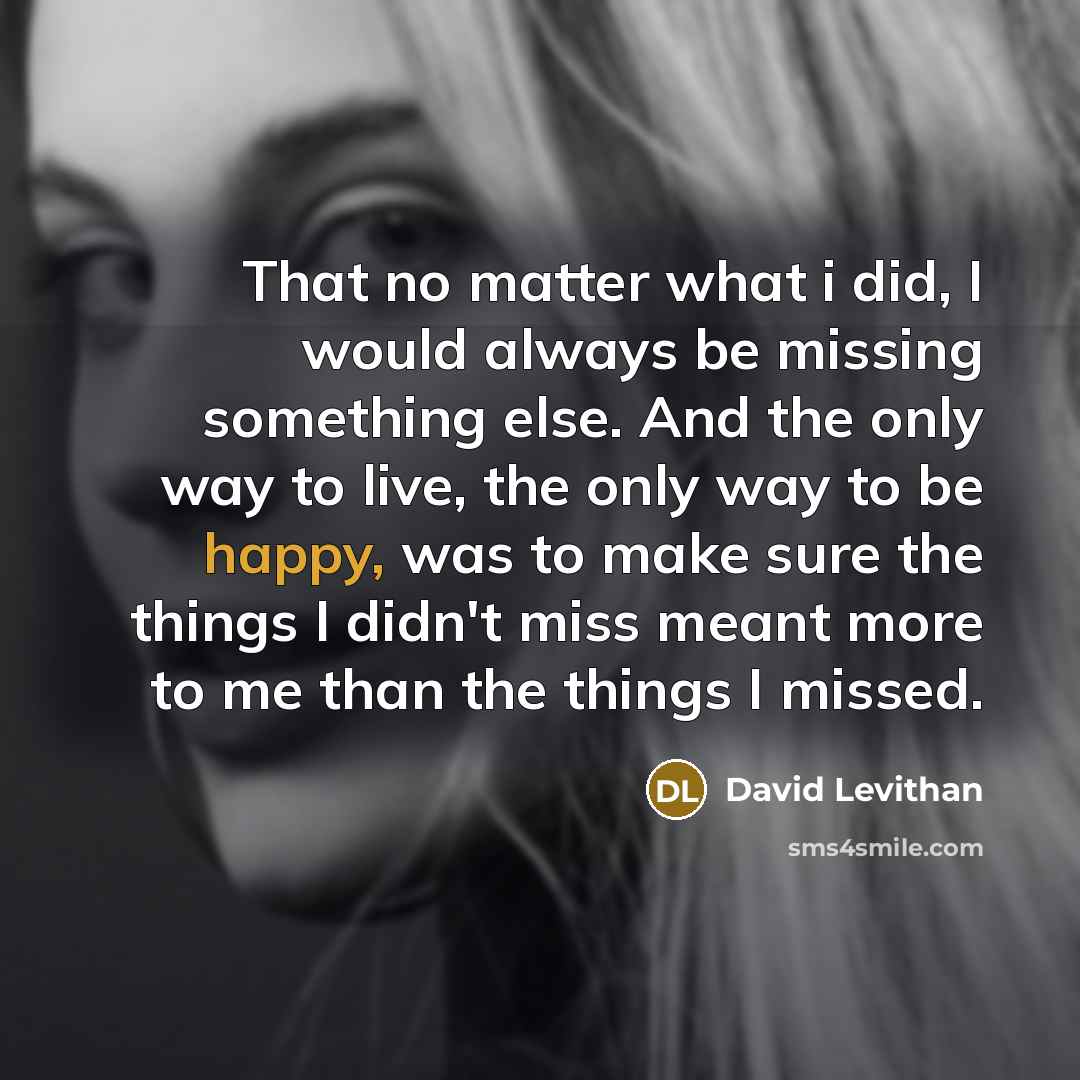 “That no matter what i did, I would always be missing something else. And the only way to live, the only way to be happy, was to make sure the things I didn't miss meant more to me than the things I missed.” quote by David Levithan