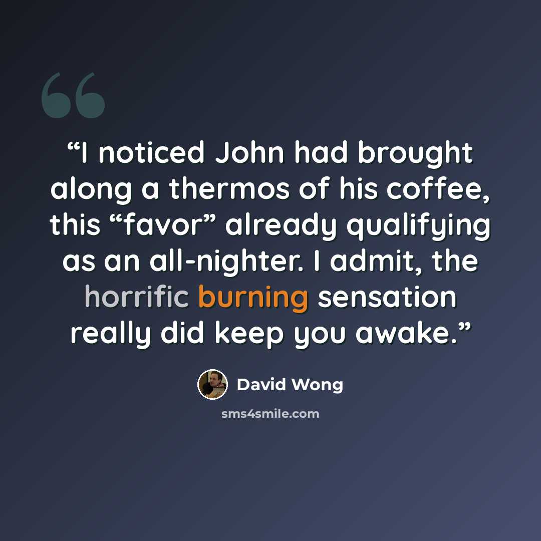 “I noticed John had brought along a thermos of his coffee, this “favor” already qualifying as an all-nighter. I admit, the horrific burning sensation really did keep you awake.” quote by David Wong