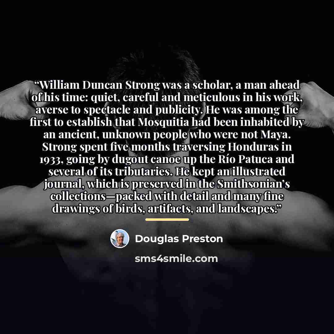 “William Duncan Strong was a scholar, a man ahead of his time: quiet, careful and meticulous in his work, averse to spectacle and publicity. He was among the first to establish that Mosquitia had been inhabited by an ancient, unknown people who were not Maya. Strong spent five months traversing…” quote by Douglas Preston
