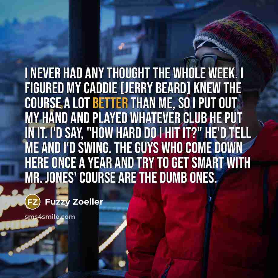 “I never had any thought the whole week. I figured my caddie [Jerry Beard] knew the course a lot better than me, so I put out my hand and played whatever club he put in it. I'd say, "How hard do I hit it?" He'd tell me and I'd swing. The guys who come down here once a year and try to get smart with…” quote by Fuzzy Zoeller