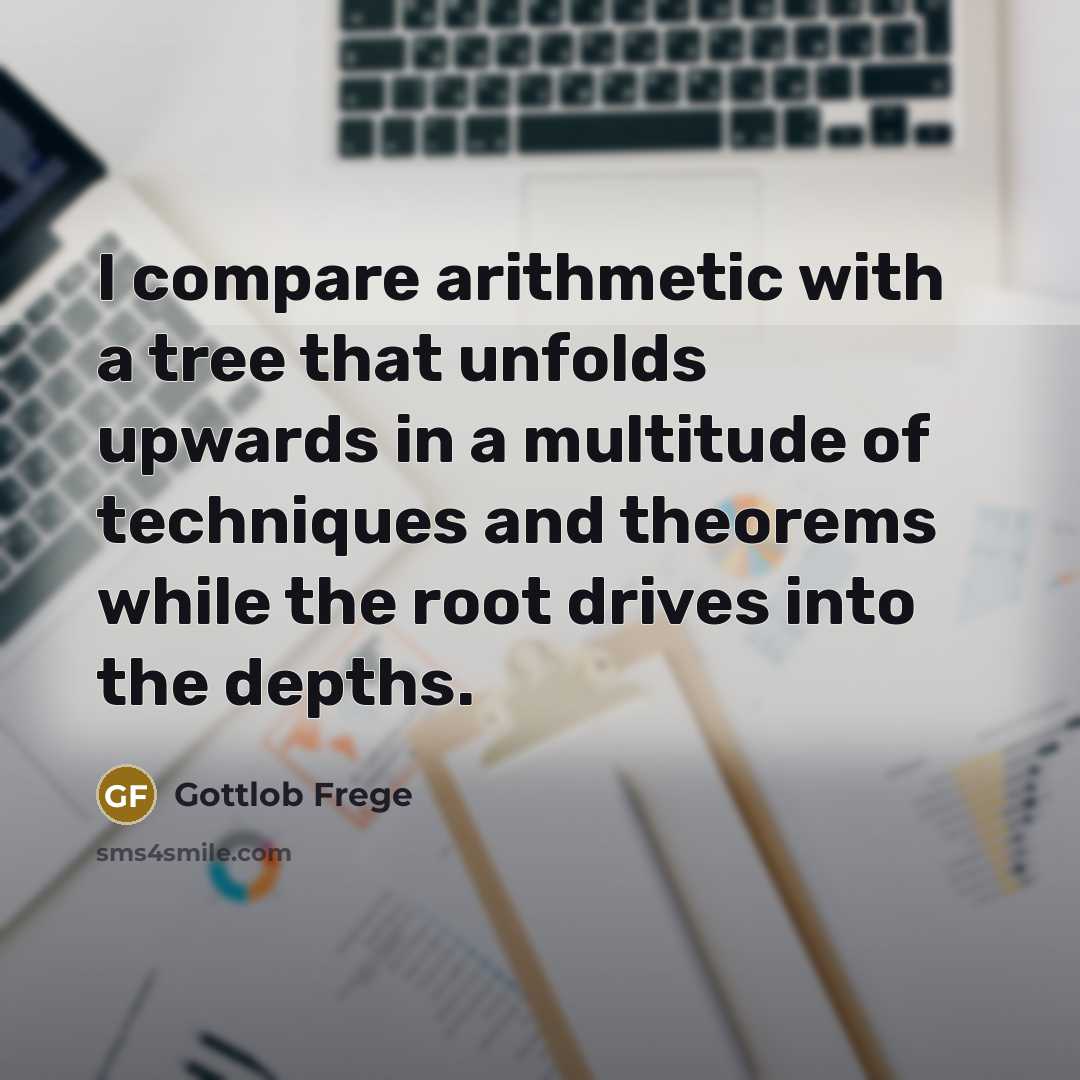 “I compare arithmetic with a tree that unfolds upwards in a multitude of techniques and theorems while the root drives into the depths.” quote by Gottlob Frege