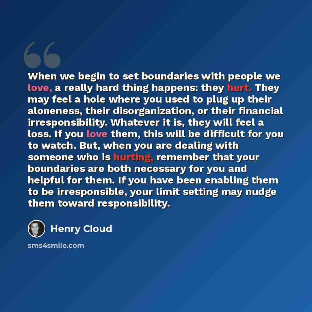 “When we begin to set boundaries with people we love, a really hard thing happens: they hurt. They may feel a hole where you used to plug up their aloneness, their disorganization, or their financial irresponsibility. Whatever it is, they will feel a loss. If you love them, this will be difficult…” quote by Henry Cloud