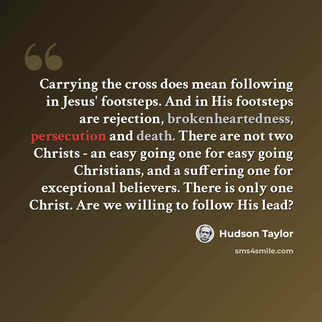“Carrying the cross does mean following in Jesus' footsteps. And in His footsteps are rejection, brokenheartedness, persecution and death. There are not two Christs - an easy going one for easy going Christians, and a suffering one for exceptional believers. There is only one Christ. Are we willing…” quote by Hudson Taylor