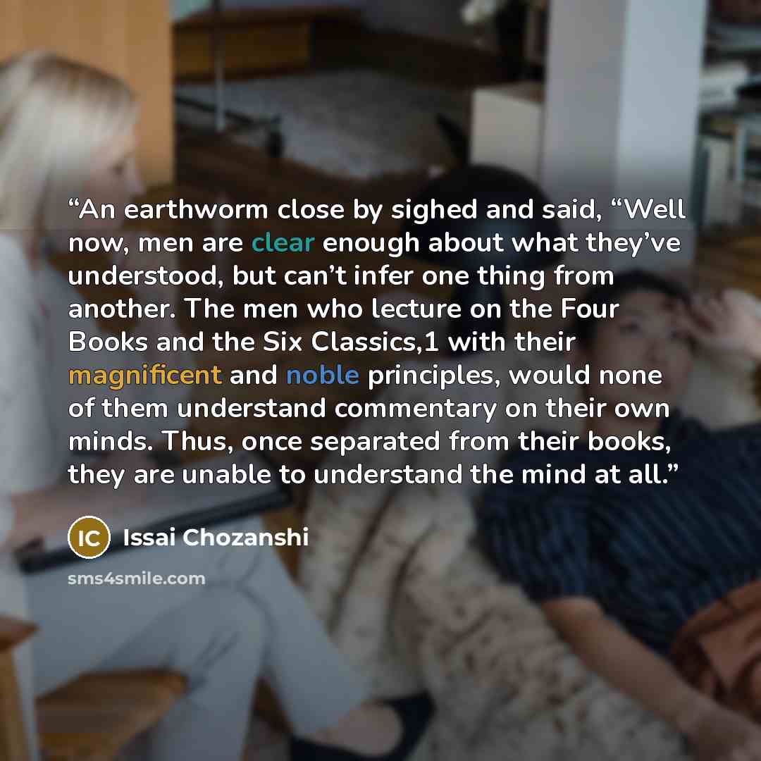 “An earthworm close by sighed and said, “Well now, men are clear enough about what they’ve understood, but can’t infer one thing from another. The men who lecture on the Four Books and the Six Classics,1 with their magnificent and noble principles, would none of them understand commentary on their…” quote by Issai Chozanshi