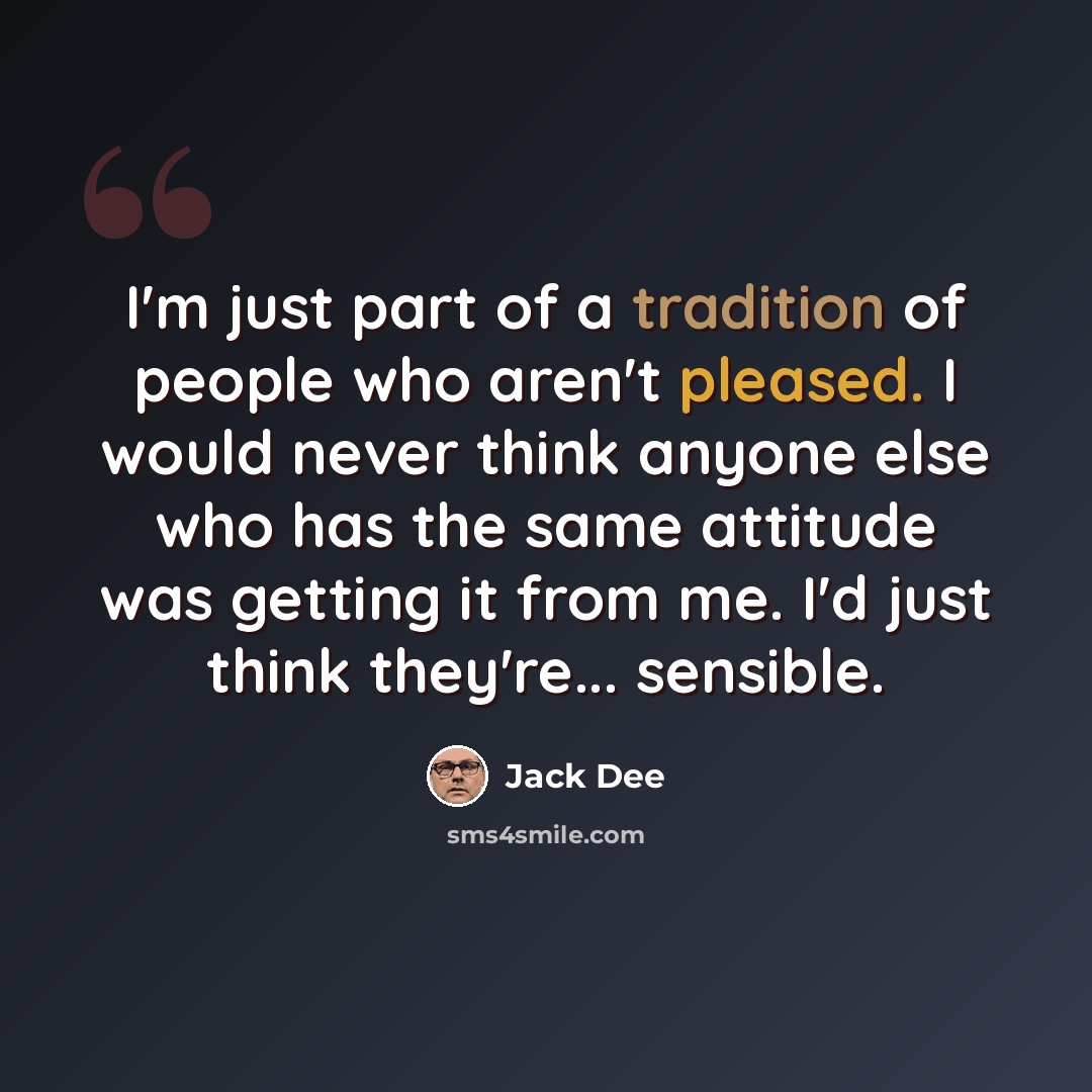 “I'm just part of a tradition of people who aren't pleased. I would never think anyone else who has the same attitude was getting it from me. I'd just think they're... sensible.” quote by Jack Dee