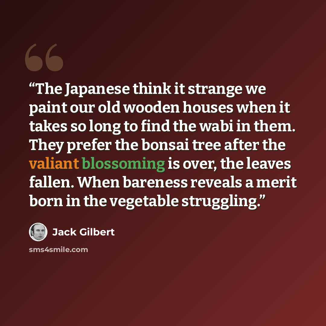 “The Japanese think it strange we paint our old wooden houses when it takes so long to find the wabi in them. They prefer the bonsai tree after the valiant blossoming is over, the leaves fallen. When bareness reveals a merit born in the vegetable struggling.” quote by Jack Gilbert