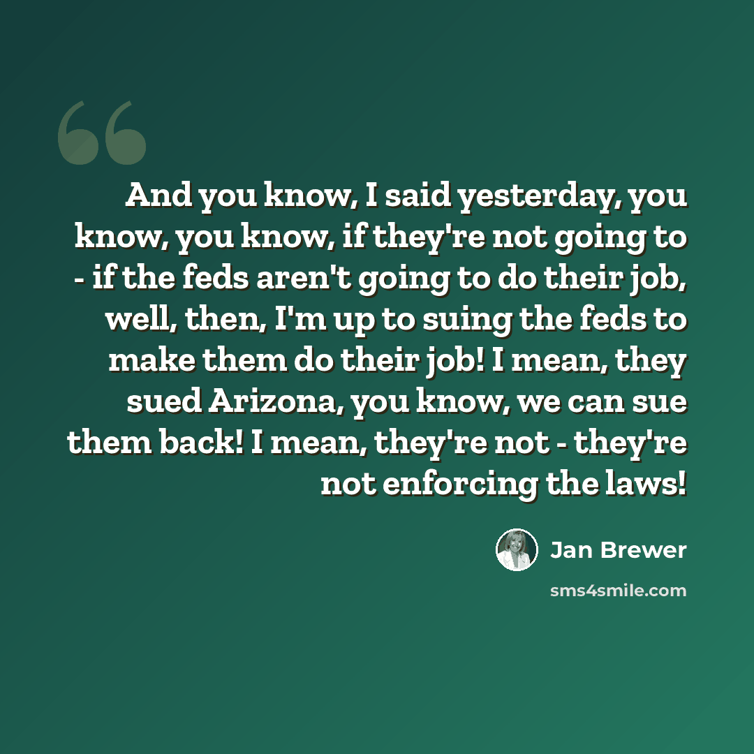 “And you know, I said yesterday, you know, you know, if they're not going to - if the feds aren't going to do their job, well, then, I'm up to suing the feds to make them do their job! I mean, they sued Arizona, you know, we can sue them back! I mean, they're not - they're not enforcing the laws!” quote by Jan Brewer