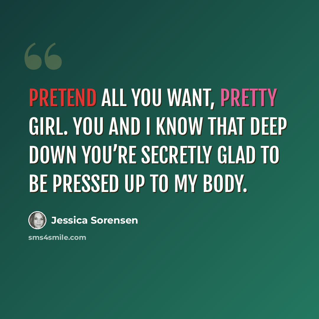 “Pretend all you want, pretty girl. You and I know that deep down you’re secretly glad to be pressed up to my body.” quote by Jessica Sorensen