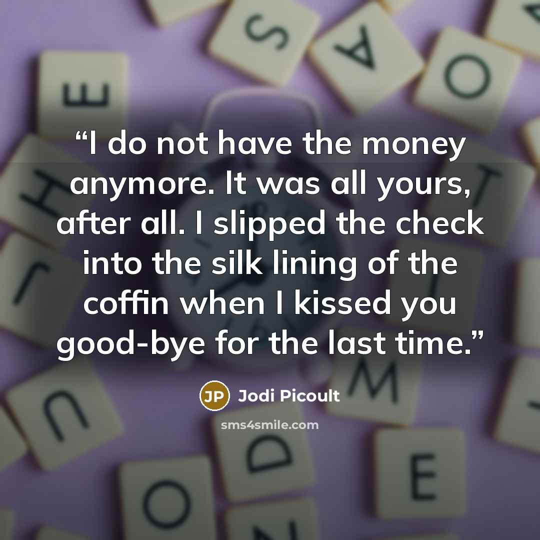 “I do not have the money anymore. It was all yours, after all. I slipped the check into the silk lining of the coffin when I kissed you good-bye for the last time.” quote by Jodi Picoult