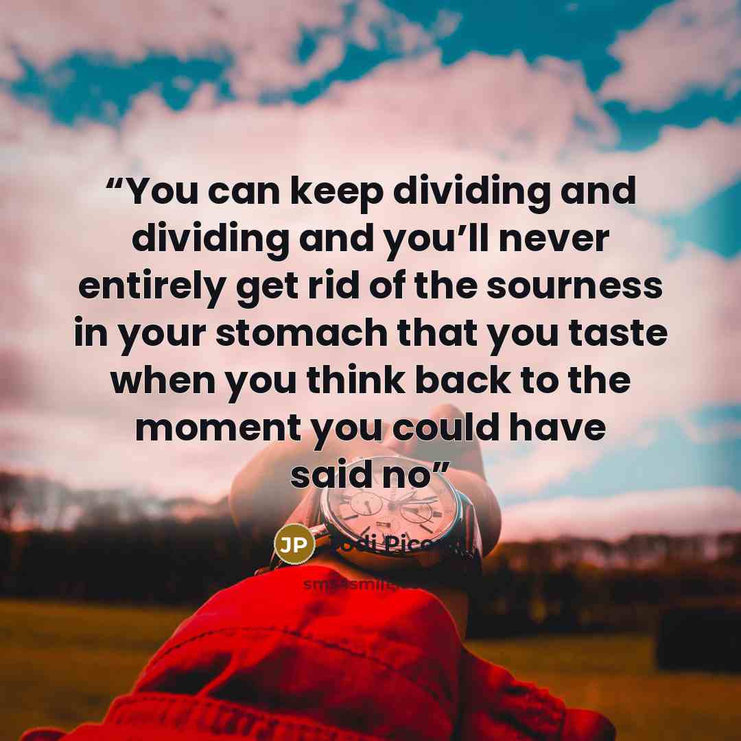 “You can keep dividing and dividing and you’ll never entirely get rid of the sourness in your stomach that you taste when you think back to the moment you could have said no” quote by Jodi Picoult