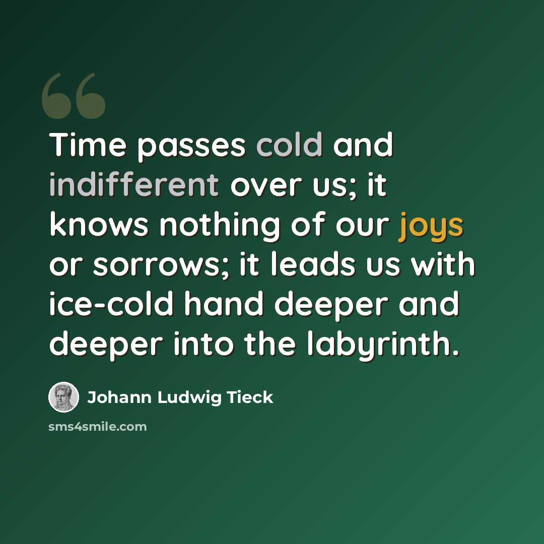 “Time passes cold and indifferent over us; it knows nothing of our joys or sorrows; it leads us with ice-cold hand deeper and deeper into the labyrinth.” quote by Johann Ludwig Tieck