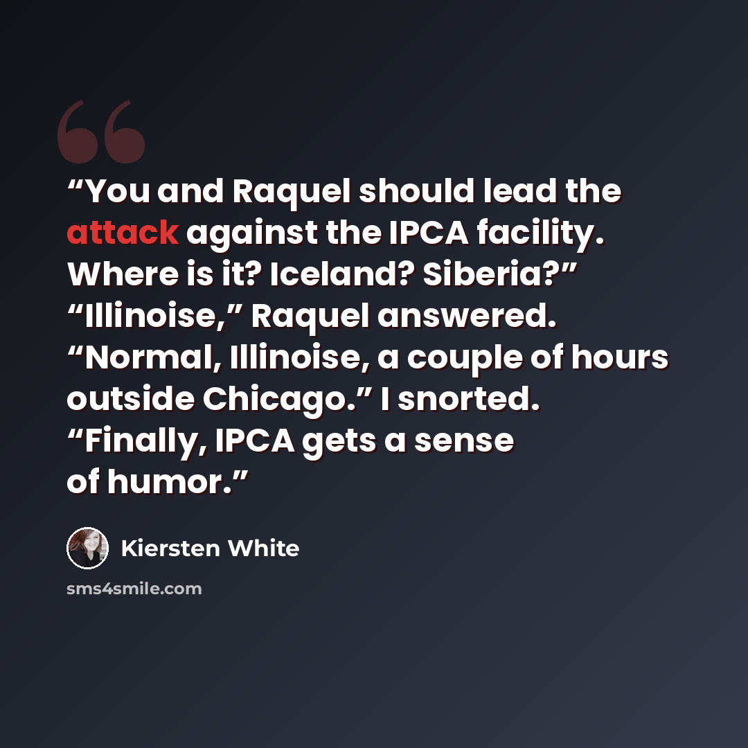 “You and Raquel should lead the attack against the IPCA facility. Where is it? Iceland? Siberia?” “Illinoise,” Raquel answered. “Normal, Illinoise, a couple of hours outside Chicago.” I snorted. “Finally, IPCA gets a sense of humor.” quote by Kiersten White