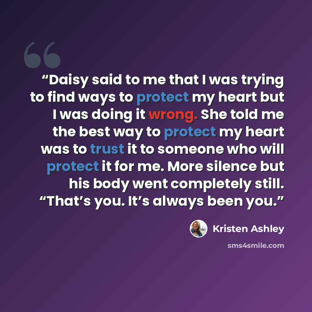 “Daisy said to me that I was trying to find ways to protect my heart but I was doing it wrong. She told me the best way to protect my heart was to trust it to someone who will protect it for me. More silence but his body went completely still. “That’s you. It’s always been you.” quote by Kristen Ashley