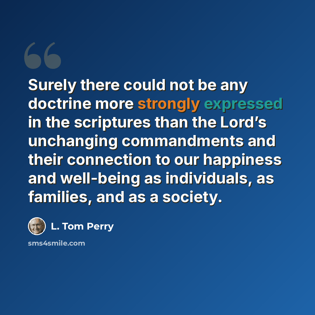 “Surely there could not be any doctrine more strongly expressed in the scriptures than the Lord’s unchanging commandments and their connection to our happiness and well-being as individuals, as families, and as a society.” quote by L. Tom Perry