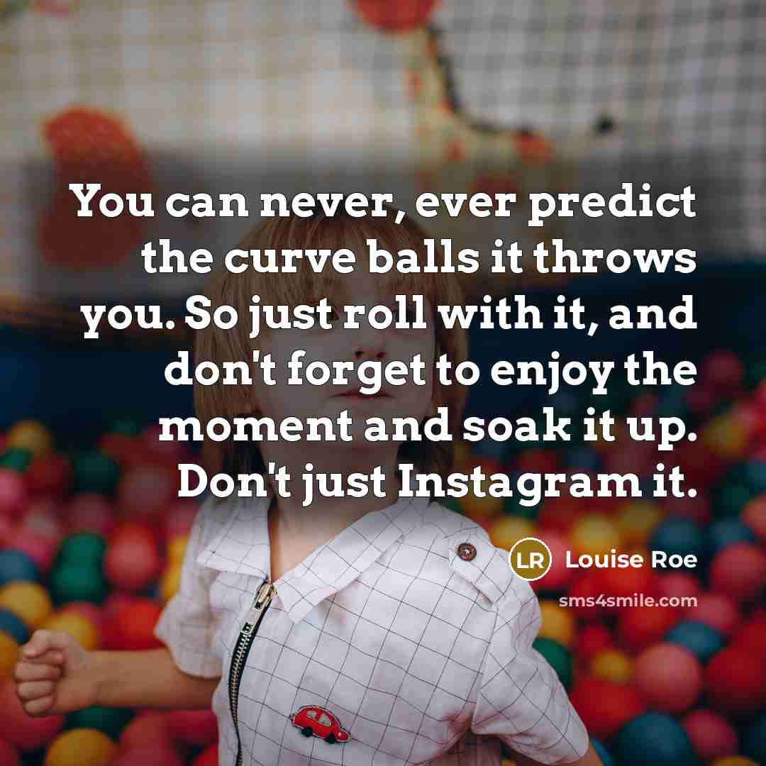 “You can never, ever predict the curve balls it throws you. So just roll with it, and don't forget to enjoy the moment and soak it up. Don't just Instagram it.” quote by Louise Roe