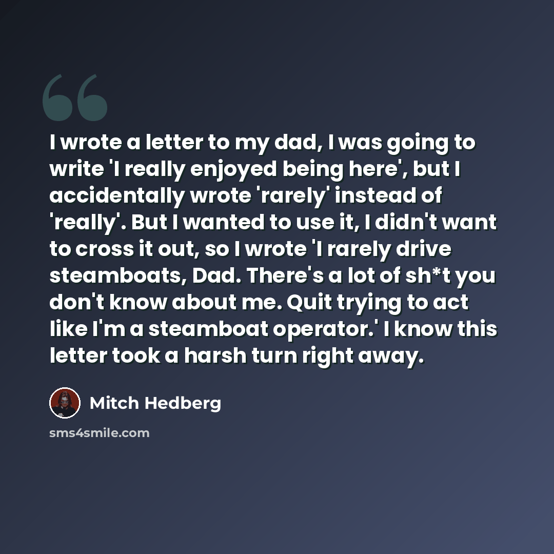 “I wrote a letter to my dad, I was going to write 'I really enjoyed being here', but I accidentally wrote 'rarely' instead of 'really'. But I wanted to use it, I didn't want to cross it out, so I wrote 'I rarely drive steamboats, Dad. There's a lot of sh*t you don't know about me. Quit trying to…” quote by Mitch Hedberg