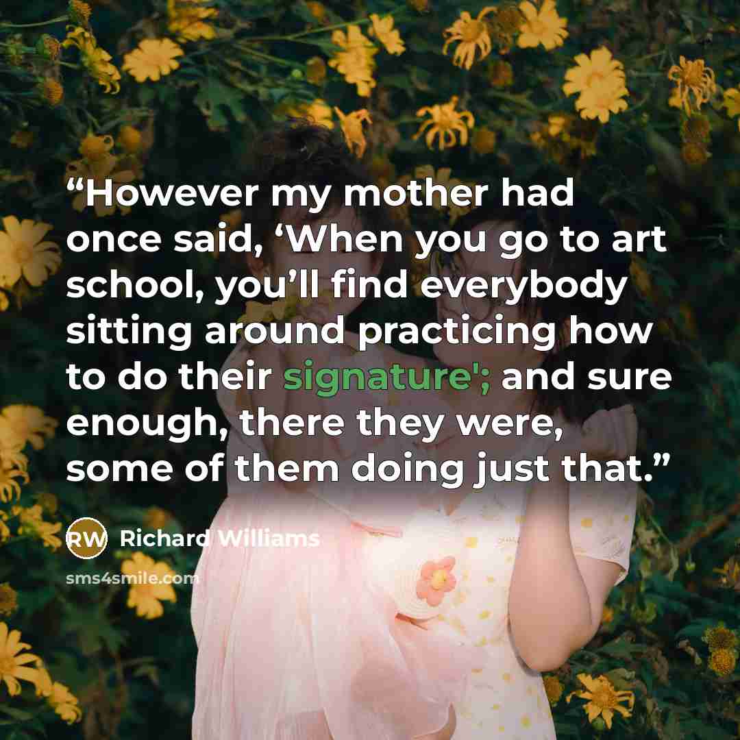 “However my mother had once said, ‘When you go to art school, you’ll find everybody sitting around practicing how to do their signature'; and sure enough, there they were, some of them doing just that.” quote by Richard Williams