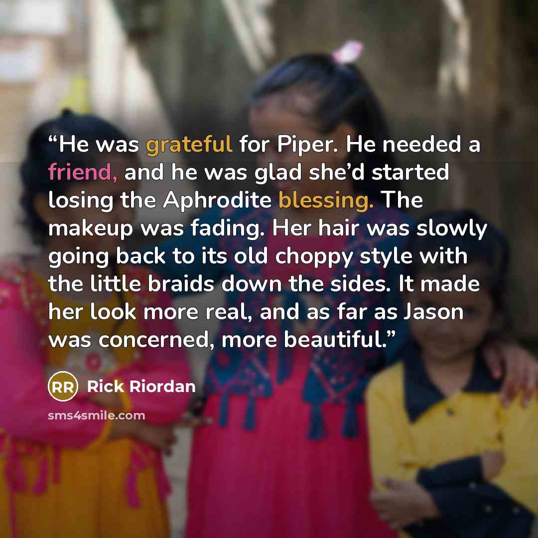 “He was grateful for Piper. He needed a friend, and he was glad she’d started losing the Aphrodite blessing. The makeup was fading. Her hair was slowly going back to its old choppy style with the little braids down the sides. It made her look more real, and as far as Jason was concerned, more…” quote by Rick Riordan