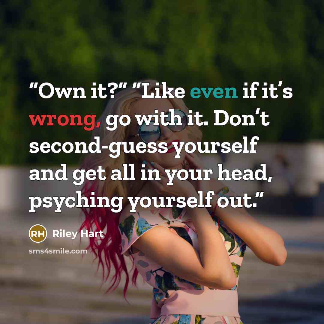 “Own it?” “Like even if it’s wrong, go with it. Don’t second-guess yourself and get all in your head, psyching yourself out.” quote by Riley Hart