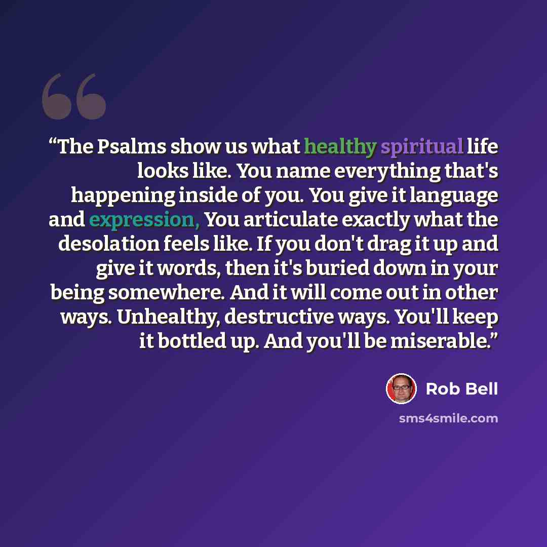 “The Psalms show us what healthy spiritual life looks like. You name everything that's happening inside of you. You give it language and expression, You articulate exactly what the desolation feels like. If you don't drag it up and give it words, then it's buried down in your being somewhere. And…” quote by Rob Bell