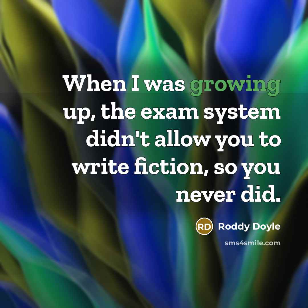 “When I was growing up, the exam system didn't allow you to write fiction, so you never did.” quote by Roddy Doyle