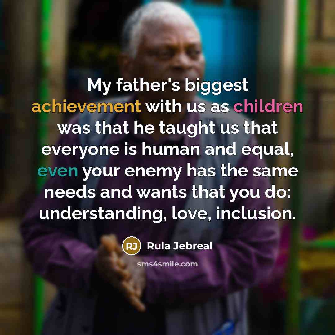 “My father's biggest achievement with us as children was that he taught us that everyone is human and equal, even your enemy has the same needs and wants that you do: understanding, love, inclusion.” quote by Rula Jebreal