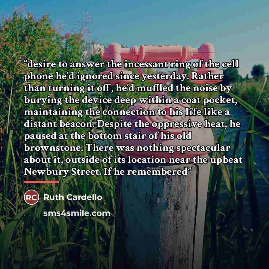 “desire to answer the incessant ring of the cell phone he’d ignored since yesterday. Rather than turning it off, he’d muffled the noise by burying the device deep within a coat pocket, maintaining the connection to his life like a distant beacon. Despite the oppressive heat, he paused at the bottom…” quote by Ruth Cardello