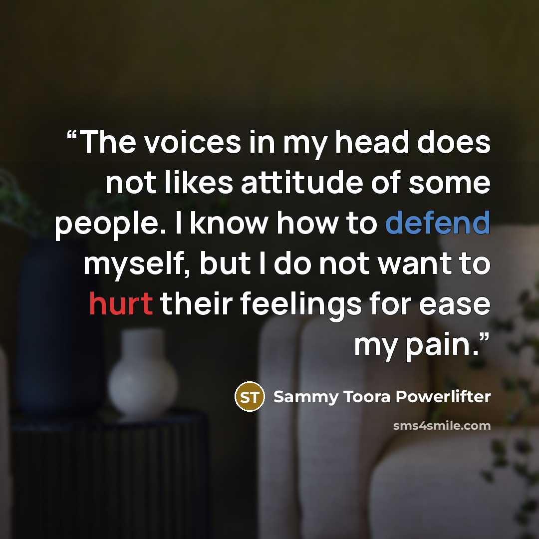 “The voices in my head does not likes attitude of some people. I know how to defend myself, but I do not want to hurt their feelings for ease my pain.” quote by Sammy Toora Powerlifter