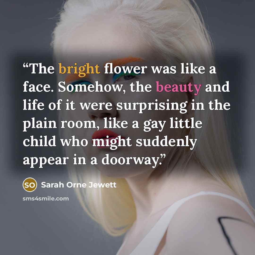 “The bright flower was like a face. Somehow, the beauty and life of it were surprising in the plain room, like a gay little child who might suddenly appear in a doorway.” quote by Sarah Orne Jewett