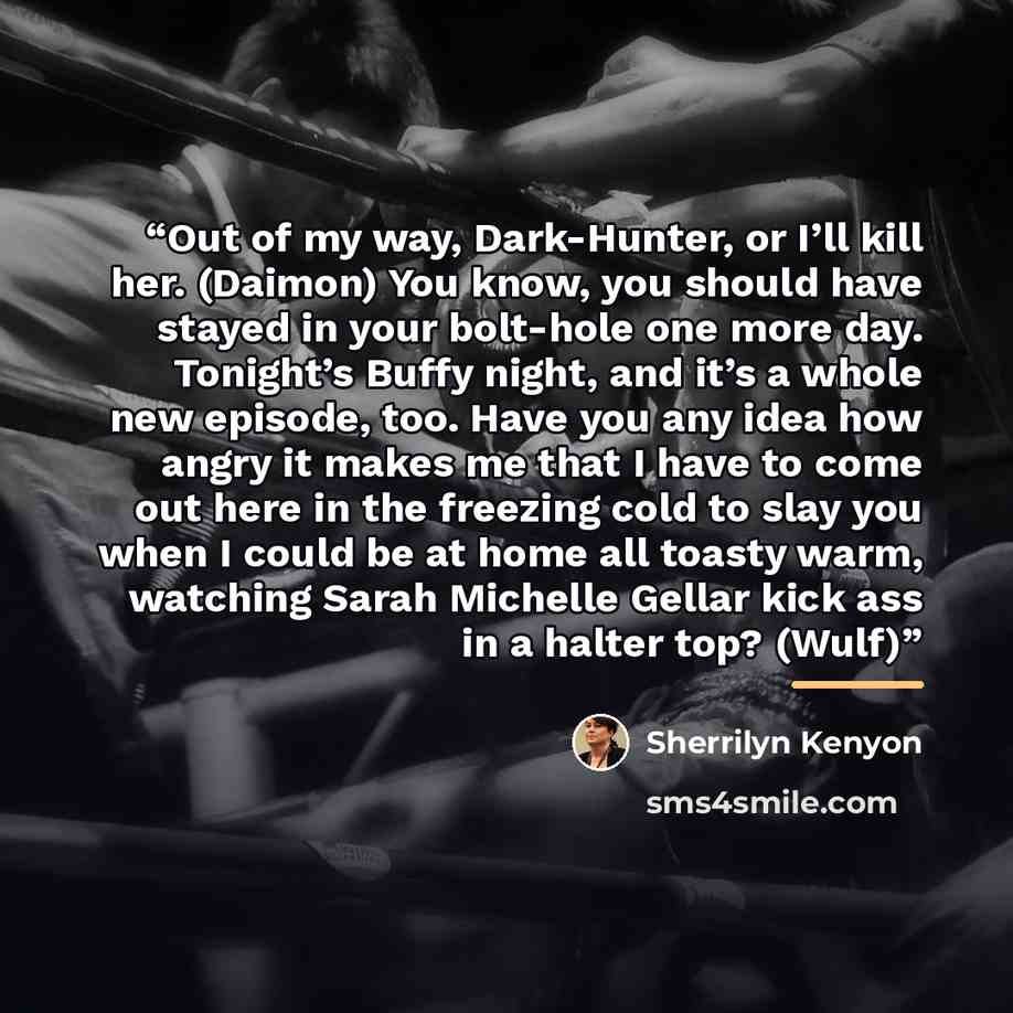 “Out of my way, Dark-Hunter, or I’ll kill her. (Daimon) You know, you should have stayed in your bolt-hole one more day. Tonight’s Buffy night, and it’s a whole new episode, too. Have you any idea how angry it makes me that I have to come out here in the freezing cold to slay you when I could be at…” quote by Sherrilyn Kenyon