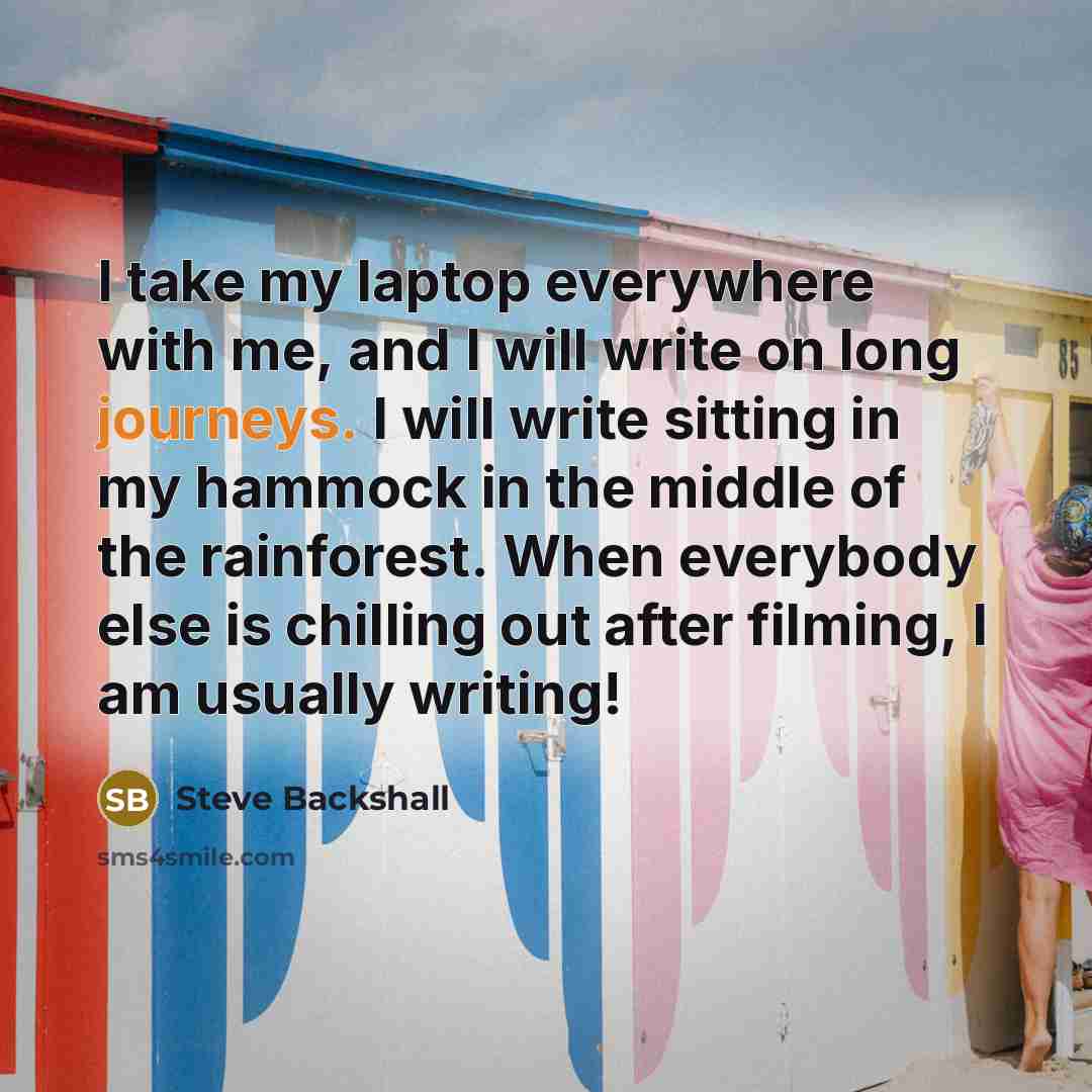 “I take my laptop everywhere with me, and I will write on long journeys. I will write sitting in my hammock in the middle of the rainforest. When everybody else is chilling out after filming, I am usually writing!” quote by Steve Backshall