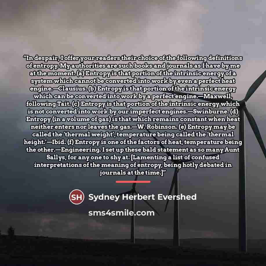 “In despair, I offer your readers their choice of the following definitions of entropy. My authorities are such books and journals as I have by me at the moment. (a) Entropy is that portion of the intrinsic energy of a system which cannot be converted into work by even a perfect heat…” quote by Sydney Herbert Evershed