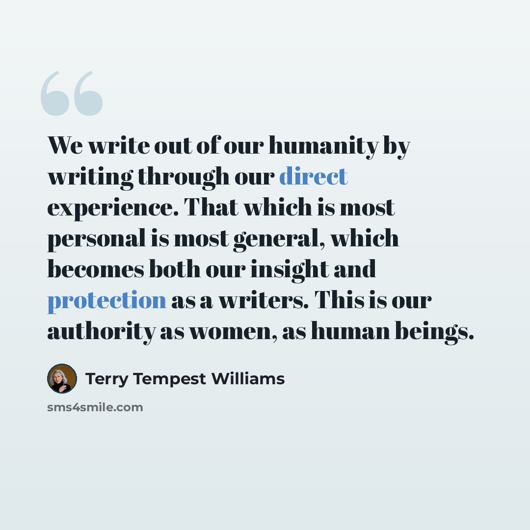 “We write out of our humanity by writing through our direct experience. That which is most personal is most general, which becomes both our insight and protection as a writers. This is our authority as women, as human beings.” quote by Terry Tempest Williams