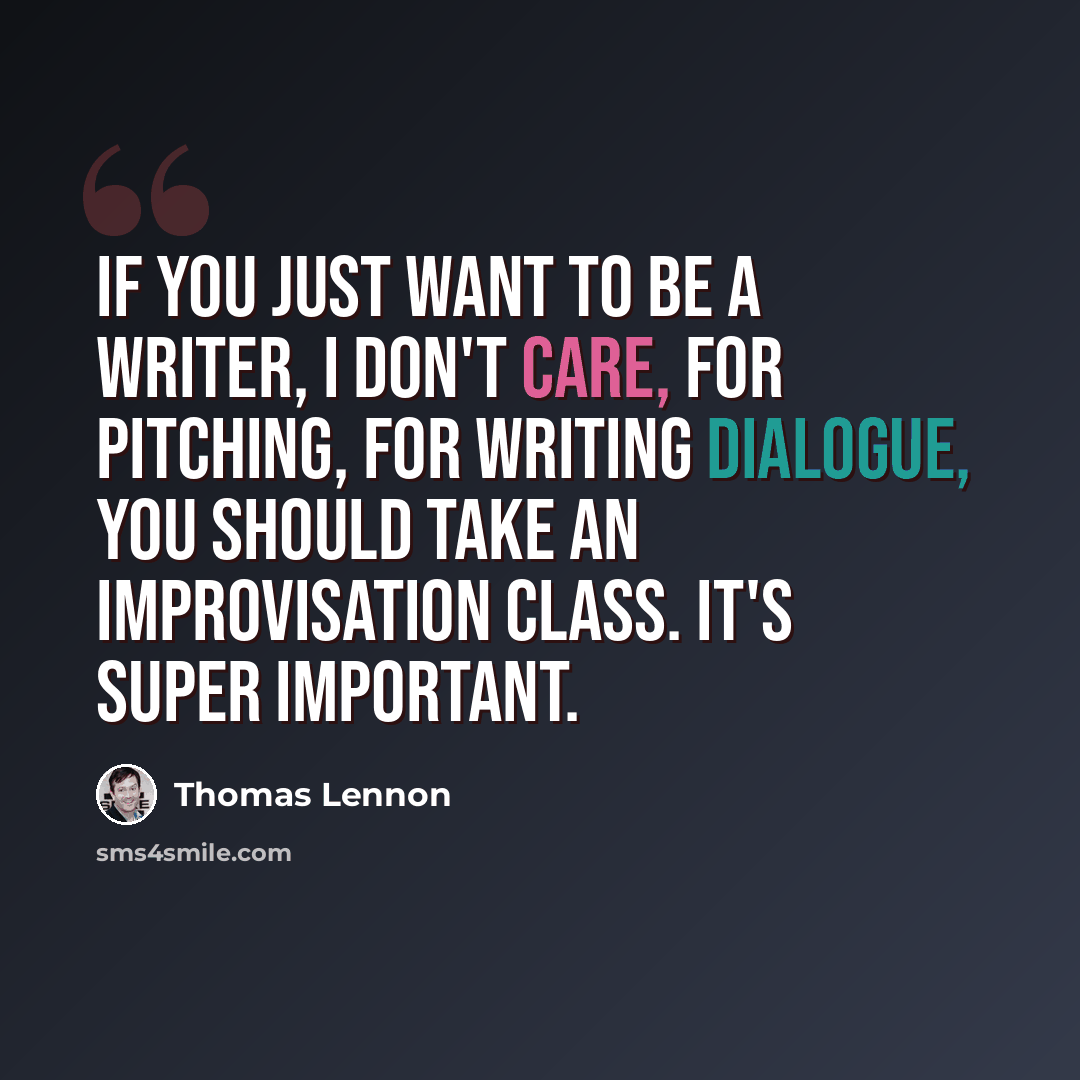 “If you just want to be a writer, I don't care, for pitching, for writing dialogue, you should take an improvisation class. It's super important.” quote by Thomas Lennon
