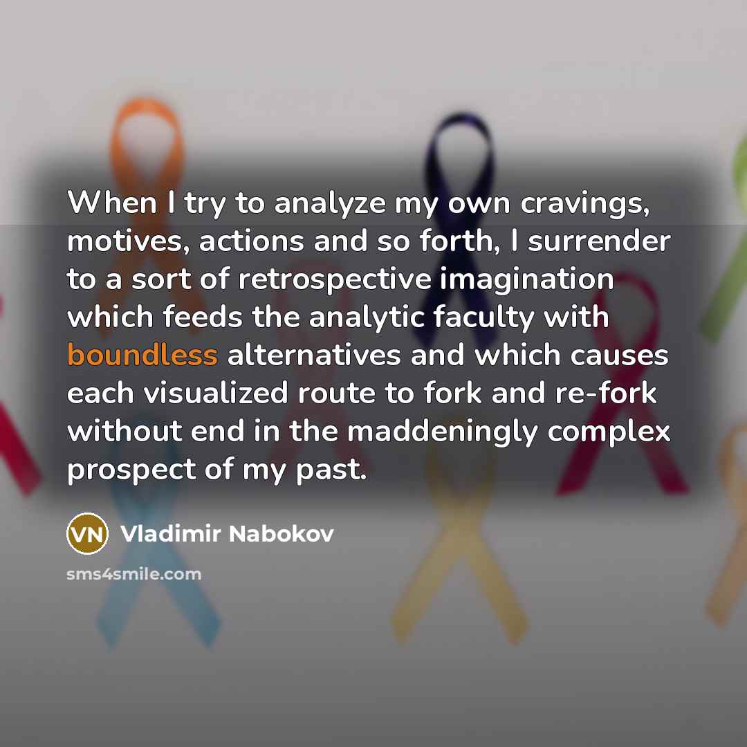 “When I try to analyze my own cravings, motives, actions and so forth, I surrender to a sort of retrospective imagination which feeds the analytic faculty with boundless alternatives and which causes each visualized route to fork and re-fork without end in the maddeningly complex prospect of my past.” quote by Vladimir Nabokov