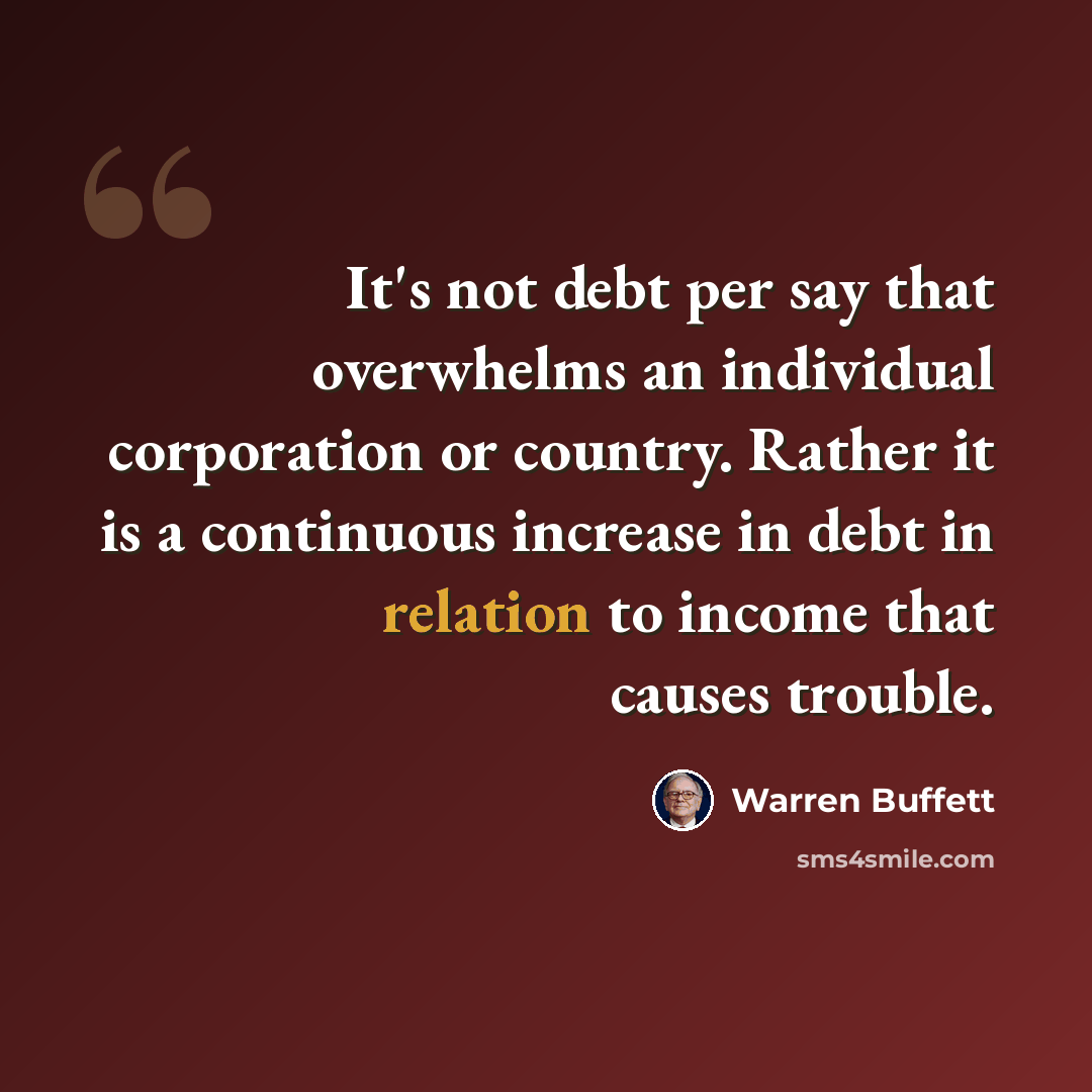 “It's not debt per say that overwhelms an individual corporation or country. Rather it is a continuous increase in debt in relation to income that causes trouble.” quote by Warren Buffett