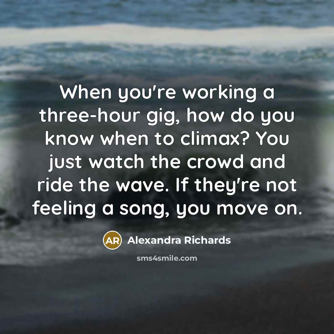 “When you're working a three-hour gig, how do you know when to climax? You just watch the crowd and ride the wave. If they're not feeling a song, you move on.” quote by Alexandra Richards