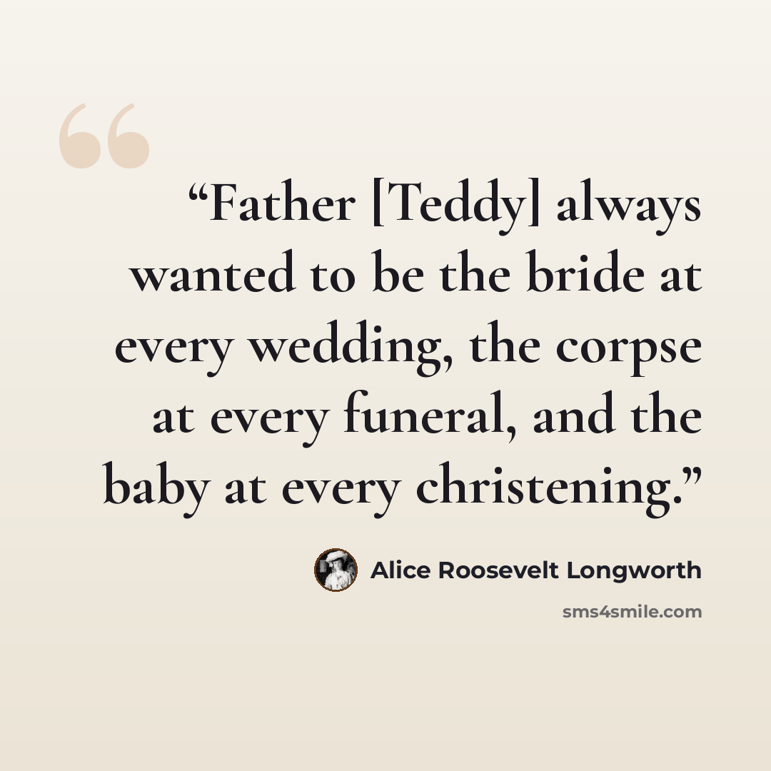 “Father [Teddy] always wanted to be the bride at every wedding, the corpse at every funeral, and the baby at every christening.” quote by Alice Roosevelt Longworth