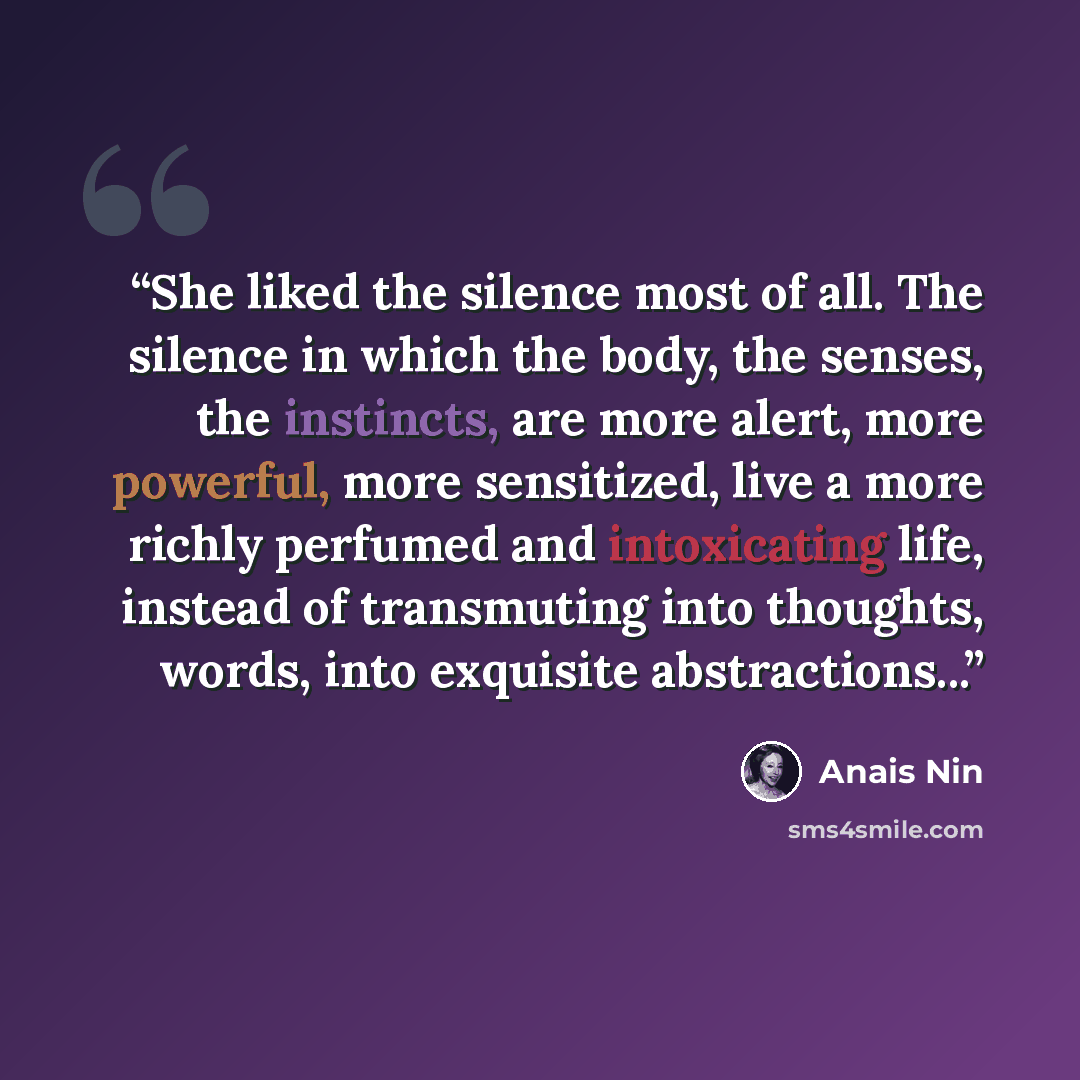 “She liked the silence most of all. The silence in which the body, the senses, the instincts, are more alert, more powerful, more sensitized, live a more richly perfumed and intoxicating life, instead of transmuting into thoughts, words, into exquisite abstractions...” quote by Anaïs Nin