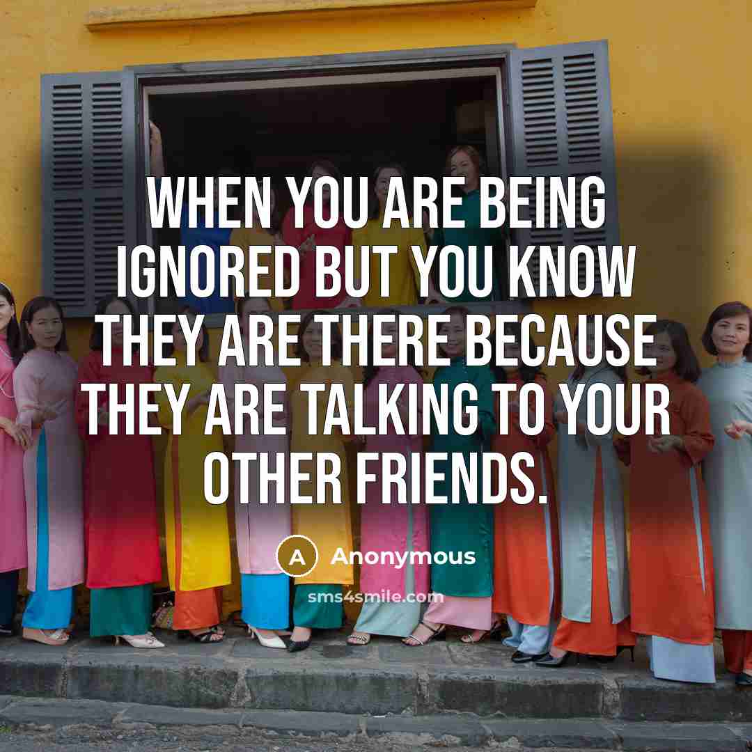 “When you are being ignored but you know they are there because they are talking to your other friends.” quote by Anonymous