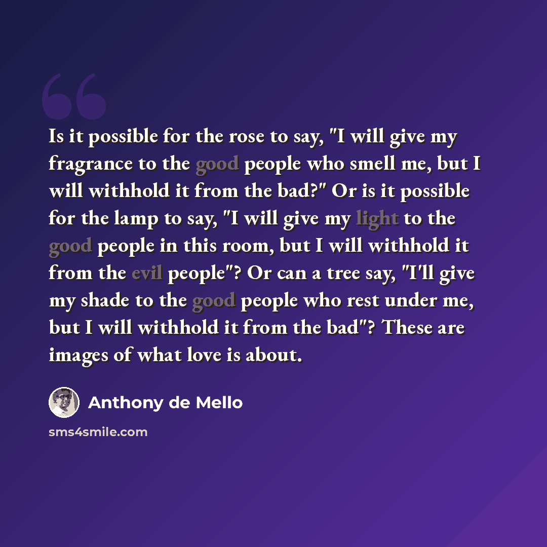 “Is it possible for the rose to say, "I will give my fragrance to the good people who smell me, but I will withhold it from the bad?" Or is it possible for the lamp to say, "I will give my light to the good people in this room, but I will withhold it from the evil people"? Or can a tree say, "I'll…” quote by Anthony de Mello