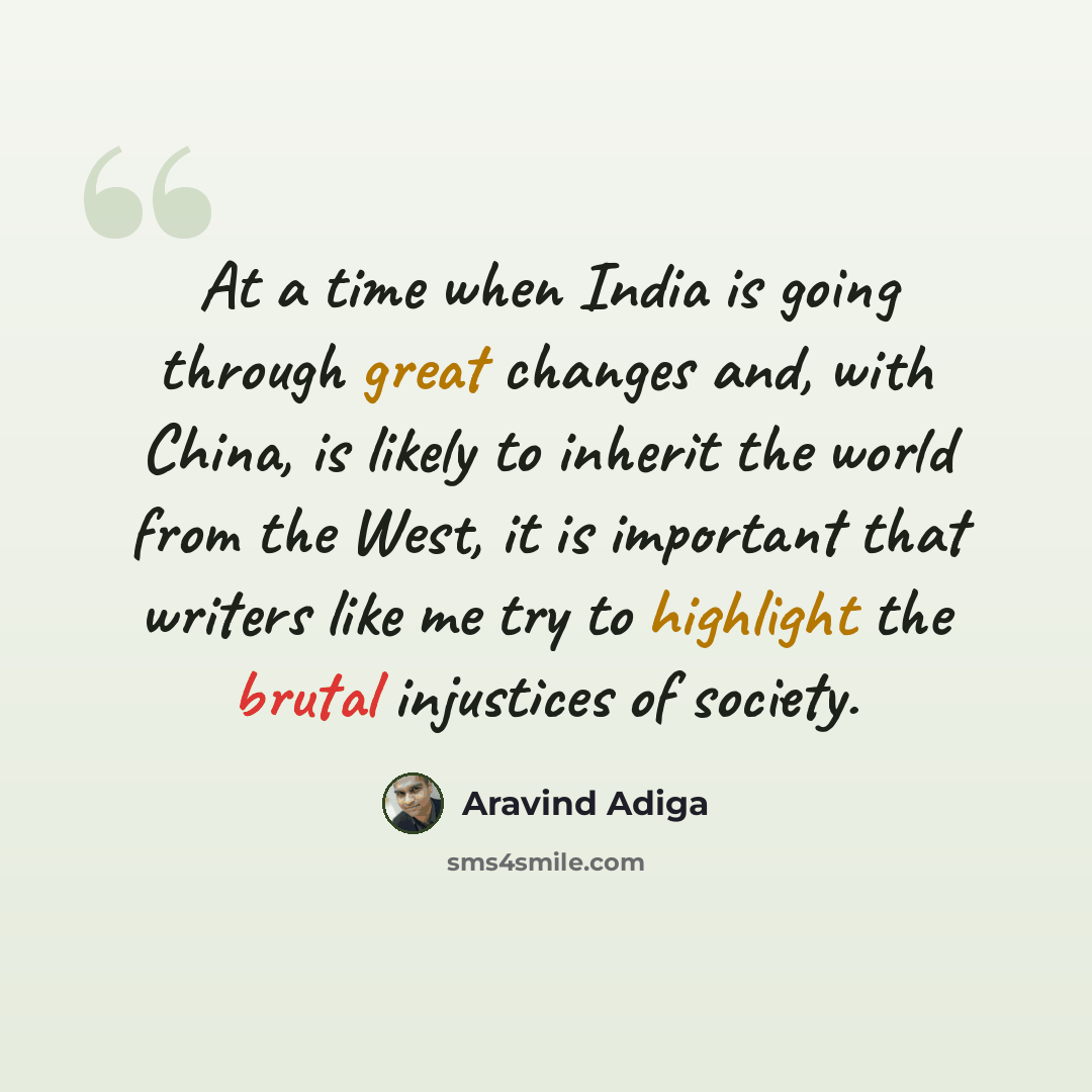 “At a time when India is going through great changes and, with China, is likely to inherit the world from the West, it is important that writers like me try to highlight the brutal injustices of society.” quote by Aravind Adiga
