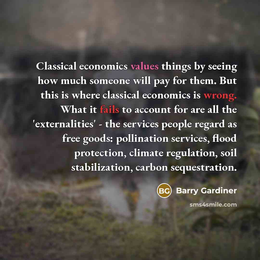 “Classical economics values things by seeing how much someone will pay for them. But this is where classical economics is wrong. What it fails to account for are all the 'externalities' - the services people regard as free goods: pollination services, flood protection, climate regulation, soil…” quote by Barry Gardiner