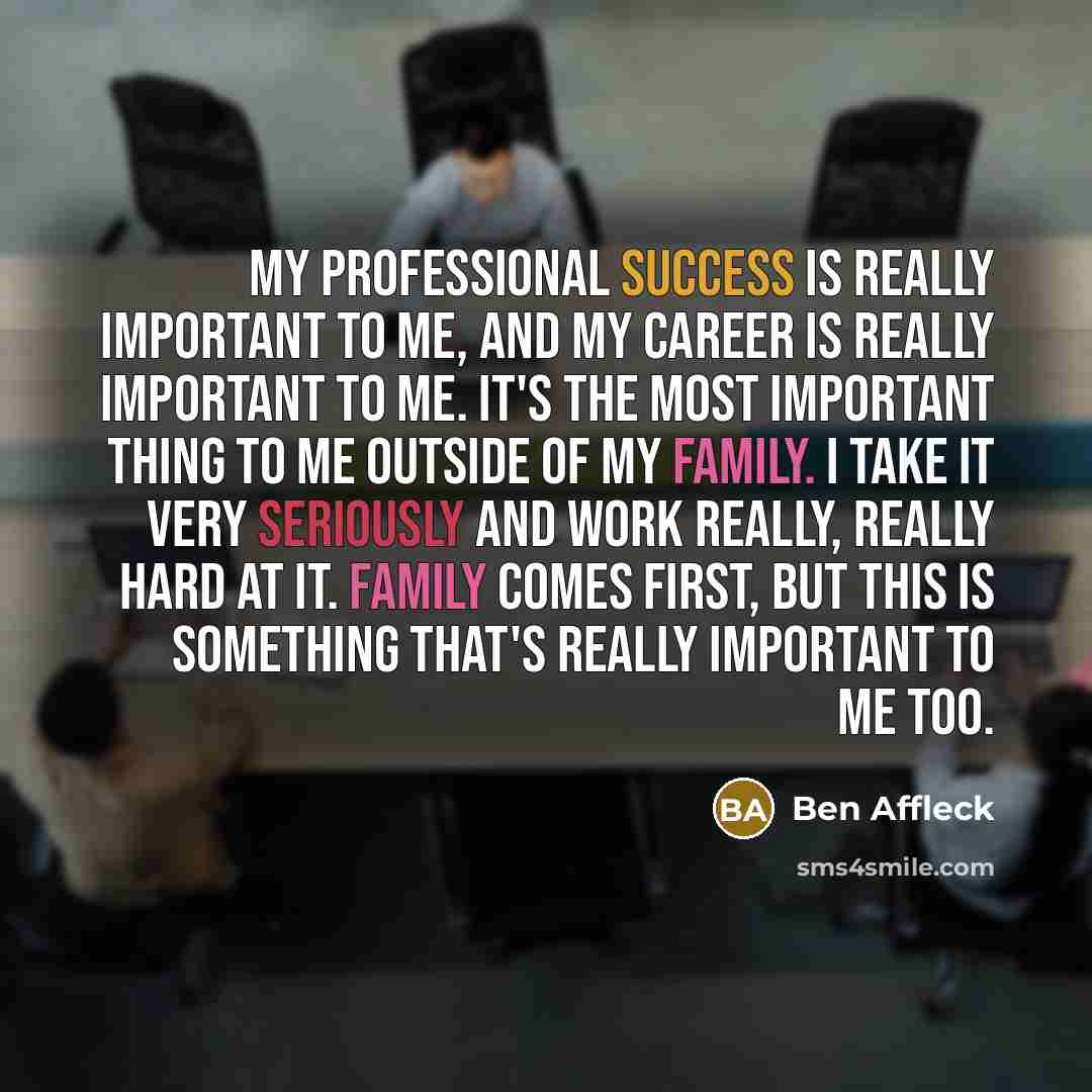 “My professional success is really important to me, and my career is really important to me. It's the most important thing to me outside of my family. I take it very seriously and work really, really hard at it. Family comes first, but this is something that's really important to me too.” quote by Ben Affleck