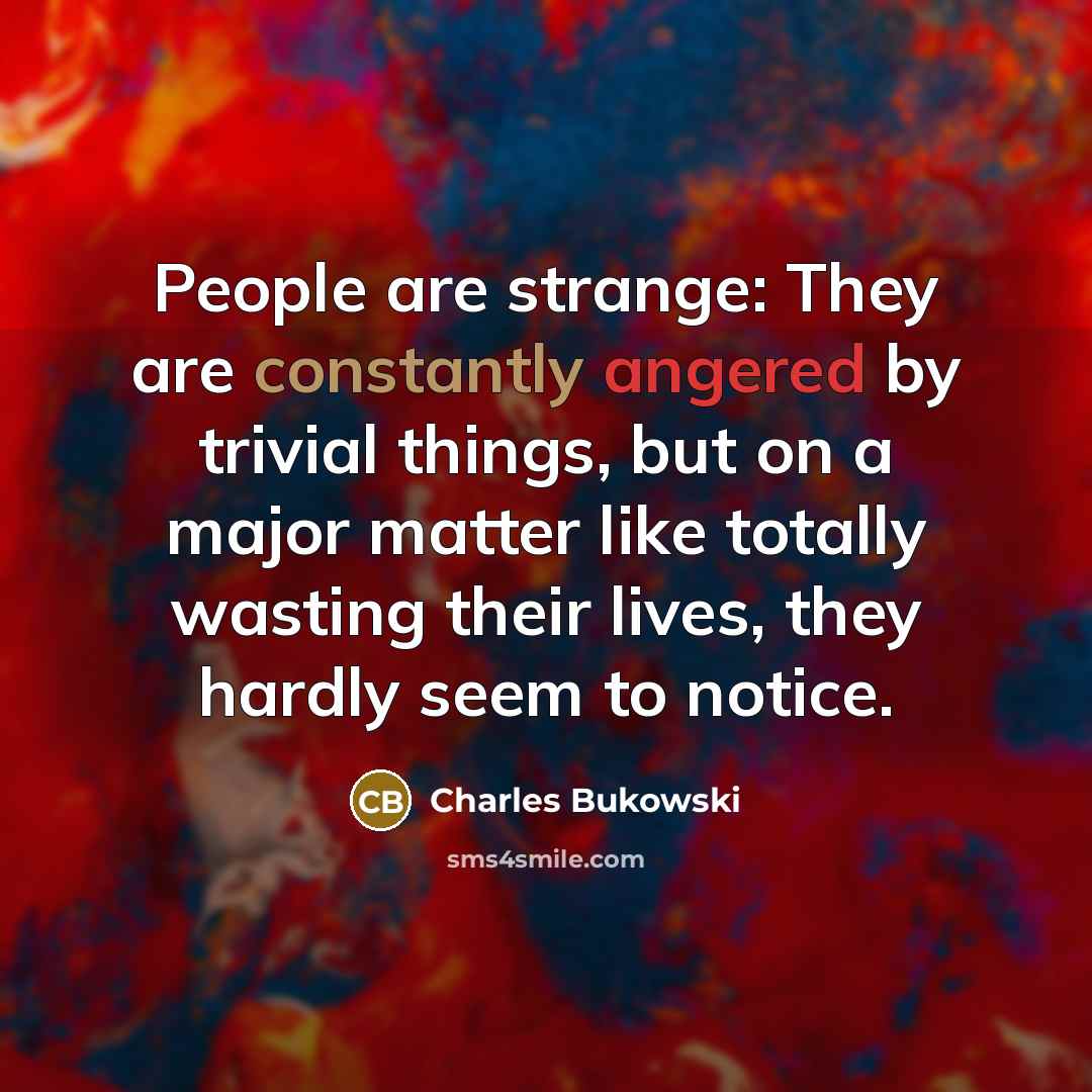 “People are strange: They are constantly angered by trivial things, but on a major matter like totally wasting their lives, they hardly seem to notice.” quote by Charles Bukowski