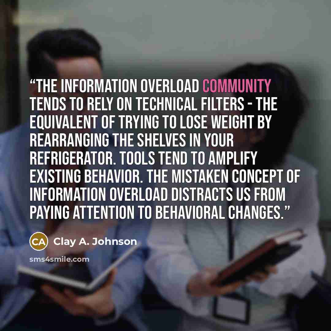 “the information overload community tends to rely on technical filters - the equivalent of trying to lose weight by rearranging the shelves in your refrigerator. Tools tend to amplify existing behavior. The mistaken concept of information overload distracts us from paying attention to behavioral…” quote by Clay A. Johnson