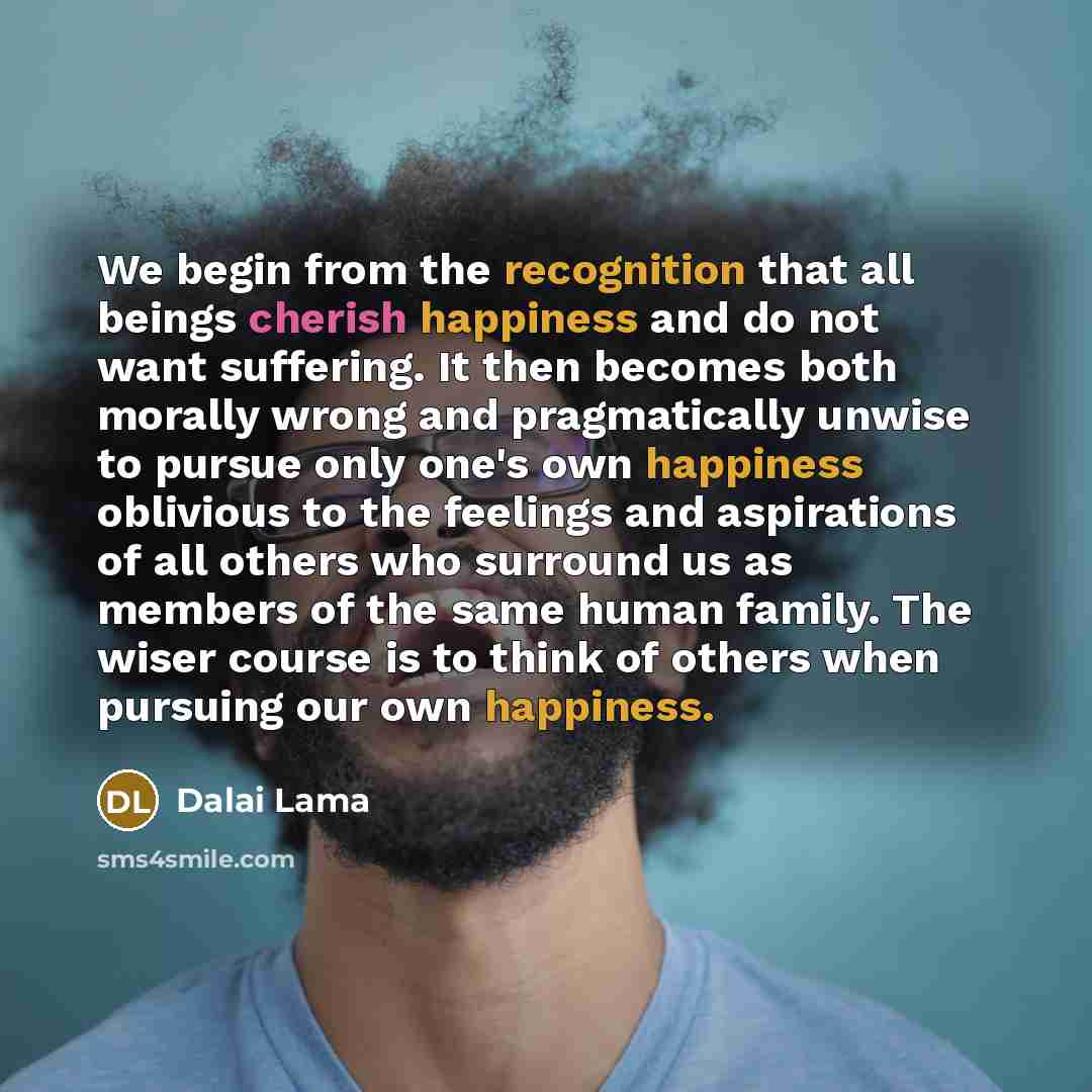 “We begin from the recognition that all beings cherish happiness and do not want suffering. It then becomes both morally wrong and pragmatically unwise to pursue only one's own happiness oblivious to the feelings and aspirations of all others who surround us as members of the same human family. The…” quote by Dalai Lama